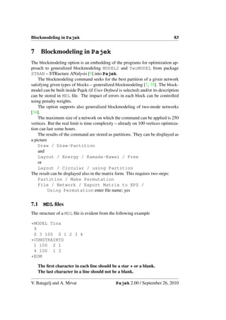 Blockmodeling in Pajek                                                          83


7     Blockmodeling in Pajek
The blockmodeling option is an embedding of the programs for optimization ap-
proach to generalized blockmodeling MODEL2 and TwoMODEL from package
STRAN – STRucture ANalysis [9] into Pajek.
    The blockmodeling command seeks for the best partition of a given network
satisfying given types of blocks – generalized blockmodeling [7, 35]. The block-
model can be built inside Pajek (if User Deﬁned is selected) and/or its description
can be stored in MDL ﬁle. The impact of errors in each block can be controlled
using penalty weights.
    The option supports also generalized blockmodeling of two-mode networks
[34].
    The maximum size of a network on which the command can be applied is 250
vertices. But the real limit is time complexity – already on 100 vertices optimiza-
tion can last some hours.
    The results of the command are stored as partitions. They can be displayed as
a picture
    Draw / Draw-Partition
    and
    Layout / Energy / Kamada-Kawai / Free
    or
    Layout / Circular / using Partition
The result can be displayed also in the matrix form. This requires two steps:
    Partition / Make Permutation
    File / Network / Export Matrix to EPS /
          Using Permutation enter ﬁle name; yes


7.1   MDL ﬁles
The structure of a MDL ﬁle is evident from the following example

*MODEL Tina
 9
 0 3 100 0 1 2 3 4
*CONSTRAINTS
 1 100 2 1
 4 100 1 3
*EOM
    The ﬁrst character in each line should be a star * or a blank.
    The last character in a line should not be a blank.

V. Batagelj and A. Mrvar                       Pajek 2.00 / September 26, 2010
 