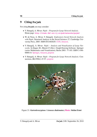 90                                                               Citing Pajek


9      Citing Pajek
For citing Pajek you may consider:

     • V. Batagelj, A. Mrvar: Pajek – Program for Large Network Analysis.
       Home page: http://vlado.fmf.uni-lj.si/pub/networks/pajek/

     • W. de Nooy, A. Mrvar, V. Batagelj: Exploratory Social Network Analysis
       with Pajek, Structural Analysis in the Social Sciences 27, Cambridge Uni-
       versity Press, 2005. ISBN:0521602629. CUP, Amazon.

     • V. Batagelj, A. Mrvar: Pajek – Analysis and Visualization of Large Net-
       works. In J¨ nger, M., Mutzel, P. (Eds.): Graph Drawing Software. Springer
                  u
       (series Mathematics and Visualization), Berlin 2003. 77-103. ISBN 3-540-
       00881-0. Springer, Amazon, preprint

     • V. Batagelj, A. Mrvar: Pajek – Program for Large Network Analysis. Con-
       nections, 21(1998)2, 47-57. preprint




    Figure 21: Gartenkreuzspinne / Araneus diadematus; Photo: Stefan Ernst




V. Batagelj and A. Mrvar                       Pajek 2.00 / September 26, 2010
 