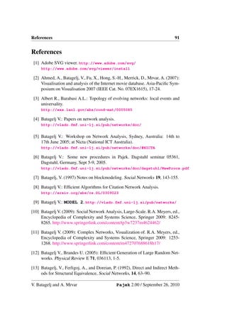 References                                                                     91


References
 [1] Adobe SVG viewer. http://www.adobe.com/svg/
     http://www.adobe.com/svg/viewer/install

 [2] Ahmed, A., Batagelj, V., Fu, X., Hong, S.-H., Merrick, D., Mrvar, A. (2007):
     Visualisation and analysis of the Internet movie database. Asia-Paciﬁc Sym-
     posium on Visualisation 2007 (IEEE Cat. No. 07EX1615), 17-24.

 [3] Albert R., Barabasi A.L.: Topology of evolving networks: local events and
     universality.
     http://xxx.lanl.gov/abs/cond-mat/0005085

 [4] Batagelj V.: Papers on network analysis.
     http://vlado.fmf.uni-lj.si/pub/networks/doc/


 [5] Batagelj V.: Workshop on Network Analysis, Sydney, Australia: 14th to
     17th June 2005; at Nicta (National ICT Australia).
     http://vlado.fmf.uni-lj.si/pub/networks/doc/#NICTA

 [6] Batagelj V.: Some new procedures in Pajek. Dagstuhl seminar 05361,
     Dagstuhl, Germany, Sept 5-9, 2005.
     http://vlado.fmf.uni-lj.si/pub/networks/doc/dagstuhl/NewProcs.pdf

 [7] Batagelj, V. (1997) Notes on blockmodeling. Social Networks 19, 143-155.

 [8] Batagelj V.: Efﬁcient Algorithms for Citation Network Analysis.
     http://arxiv.org/abs/cs.DL/0309023

 [9] Batagelj V.: MODEL 2. http://vlado.fmf.uni-lj.si/pub/networks/

[10] Batagelj V. (2009): Social Network Analysis, Large-Scale. R.A. Meyers, ed.,
     Encyclopedia of Complexity and Systems Science, Springer 2009: 8245-
     8265. http://www.springerlink.com/content/tp3w7237m4624462/

[11] Batagelj V. (2009): Complex Networks, Visualization of. R.A. Meyers, ed.,
     Encyclopedia of Complexity and Systems Science, Springer 2009: 1253-
     1268. http://www.springerlink.com/content/m472707688618h17/

[12] Batagelj V., Brandes U. (2005): Efﬁcient Generation of Large Random Net-
     works. Physical Review E 71, 036113, 1-5.

[13] Batagelj, V., Ferligoj, A., and Doreian, P. (1992), Direct and Indirect Meth-
     ods for Structural Equivalence, Social Networks, 14, 63–90.

V. Batagelj and A. Mrvar                        Pajek 2.00 / September 26, 2010
 