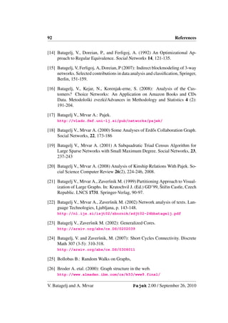 92                                                                     References


[14] Batagelj, V., Doreian, P., and Ferligoj, A. (1992) An Optimizational Ap-
     proach to Regular Equivalence. Social Networks 14, 121-135.

[15] Batagelj, V, Ferligoj, A, Doreian, P (2007): Indirect blockmodeling of 3-way
     networks. Selected contributions in data analysis and classiﬁcation, Springer,
     Berlin, 151-159.

[16] Batagelj, V., Kejar, N., Korenjak-erne, S. (2008): Analysis of the Cus-
     tomers? Choice Networks: An Application on Amazon Books and CDs
     Data. Metodoloˇki zvezki/Advances in Methodology and Statistics 4 (2):
                    s
     191-204.

[17] Batagelj V., Mrvar A.: Pajek.
     http://vlado.fmf.uni-lj.si/pub/networks/pajek/

[18] Batagelj V., Mrvar A. (2000) Some Analyses of Erd˝ s Collaboration Graph.
                                                      o
     Social Networks, 22, 173-186

[19] Batagelj V., Mrvar A. (2001) A Subquadratic Triad Census Algorithm for
     Large Sparse Networks with Small Maximum Degree. Social Networks, 23,
     237-243

[20] Batagelj V., Mrvar A. (2008) Analysis of Kinship Relations With Pajek. So-
     cial Science Computer Review 26(2), 224-246, 2008.

[21] Batagelj V., Mrvar A., Zaverˇnik M. (1999) Partitioning Approach to Visual-
                                  s
                                                             ˇ r
     ization of Large Graphs. In: Kratochvil J. (Ed.) GD’99, Stiˇin Castle, Czech
     Republic. LNCS 1731. Springer-Verlag, 90-97.

[22] Batagelj V., Mrvar A., Zaverˇnik M. (2002) Network analysis of texts. Lan-
                                 s
     guage Technologies, Ljubljana, p. 143-148.
     http://nl.ijs.si/isjt02/zbornik/sdjt02-24bbatagelj.pdf

[23] Batagelj V., Zaverˇnik M. (2002): Generalized Cores.
                       s
     http://arxiv.org/abs/cs.DS/0202039

[24] Batagelj, V. and Zaverˇnik, M. (2007): Short Cycles Connectivity. Discrete
                           s
     Math 307 (3-5): 310-318.
     http://arxiv.org/abs/cs.DS/0308011

[25] Bollobas B.: Random Walks on Graphs,

[26] Broder A. etal. (2000): Graph structure in the web.
     http://www.almaden.ibm.com/cs/k53/www9.final/

V. Batagelj and A. Mrvar                       Pajek 2.00 / September 26, 2010
 