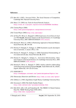 References                                                                   93


[27] Burt R.S. (1992): Structural Holes. The Social Structure of Competition.
     Cambridge MA: Harvard University Press.

[28] Butts, C.T. (2002) sna: Tools for Social Network Analysis.
     http://cran.at.r-project.org/src/contrib/PACKAGES.html#sna

[29] Cortona Player (2006)
     http://www.parallelgraphics.com/products/cortona/

[30] Cosmo Player (2002) http://ca.com/cosmo/

[31] de Nooy W., Mrvar A., Batagelj V. (2002) Exploratory Social Network Anal-
     ysis With Pajek. Structural Analysis in the Social Sciences 27, Cambridge
     University Press, 2005. ISBN:0521602629. CUP, Amazon.

[32] Doreian P., Mrvar A. (1996) A Partitioning Approach to Structural Balance.
     Social Networks, 18. 149-168

[33] Doreian, P., Batagelj, V., Ferligoj, A. (2000) Symmetric-acyclic decomposi-
     tions of networks. J. classif., 17(1), 3-28.

[34] Doreian P., Batagelj V., Ferligoj A. (2004) Generalized blockmodeling of
     two-mode network data. Social Networks 26, 29-53.

[35] Doreian P., Batagelj V., Ferligoj A.: Generalized Blockmodeling, Struc-
     tural Analysis in the Social Sciences 25, Cambridge University Press, 2005.
     ISBN:0521840856. CUP, Amazon.

[36] Dremelj P., Mrvar A., Batagelj V. (2002) Analiza rodoslova dubrovaˇ kog
                                                                       c
     vlasteoskog kruga pomo´ u programa Pajek. Anali Dubrovnik XL, HAZU,
                           c
     Zagreb, Dubrovnik, 105-126 (in Croat).

[37] GEDCOM 5.5.
     http://homepages.rootsweb.com/˜pmcbride/gedcom/55gctoc.htm

[38] Ghostscript, Ghostview and GSview. http://www.cs.wisc.edu/˜ghost/

[39] Gibbons A. (1985) Algorithmic Graph Theory. Cambridge University Press.

[40] Grossman J. (2002) The Erd˝ s Number Project.
                               o
     http://www.oakland.edu/˜grossman/erdoshp.html

[41] Hall, B.H., Jaffe, A.B. and Tratjenberg M.: The NBER U.S. Patent Citations
     Data File. NBER Working Paper 8498 (2001).
     http://www.nber.org/patents/

V. Batagelj and A. Mrvar                      Pajek 2.00 / September 26, 2010
 