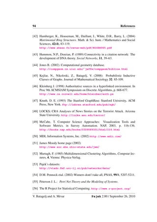 94                                                                   References


[42] Hamberger, K., Houseman, M., Daillant, I., White, D.R., Barry, L. (2004)
     Matrimonial Ring Structures. Math. & Sci. hum. / Mathematics and Social
     Sciences, 42(4), 83-119.
     http://www.ehess.fr/revue-msh/pdf/N168R965.pdf

[43] Hummon, N.P., Doreian, P. (1989) Connectivity in a citation network: The
     development of DNA theory. Social Networks, 11, 39–63.

[44] Jones B. (2002). Computational geometry database.
     http://compgeom.cs.uiuc.edu/˜jeffe/compgeom/biblios.html

[45] Kejˇ ar, N., Nikoloski, Z., Batagelj, V. (2008): Probabilistic Inductive
        z
     Classes of Graphs. Journal of Mathematical Sociology 32: 85-109.

[46] Kleinberg J. (1998) Authoritative sources in a hyperlinked environment. In
     Proc 9th ACMSIAM Symposium on Discrete Algorithms, p. 668-677.
     http://www.cs.cornell.edu/home/kleinber/auth.ps

[47] Knuth, D. E. (1993) The Stanford GraphBase. Stanford University, ACM
     Press, New York. ftp://labrea.stanford.edu/pub/sgb/

[48] LOCKS: CRA Analyses of News Stories on the Terrorist Attack. Arizona
     State University. http://locks.asu.edu/terror/

[49] McCabe, T. Computer Science Approaches: Visualization Tools and
     Software Metrics. in Survey Automation. NAP, 2003, p. 116-136.
     http://books.nap.edu/books/0309089301/html/116.html

[50] MDL Information Systems, Inc. (2002) http://www.mdli.com/

[51] James Moody home page (2002)
     http://www.soc.sbs.ohio-state.edu/jwm/

[52] Murtagh, F. (1985) Multidimensional Clustering Algorithms, Compstat lec-
     tures, 4, Vienna: Physica-Verlag.

[53] Pajek’s datasets:
     http://vlado.fmf.uni-lj.si/pub/networks/data/

[54] D.M. Pennock etal. (2002) Winners dont’t take all, PNAS, 99/8, 5207-5211.

[55] Peterson J. L.: Petri Net Theory and the Modeling of Systems.

[56] The R Project for Statistical Computing. http://www.r-project.org/

V. Batagelj and A. Mrvar                     Pajek 2.00 / September 26, 2010
 