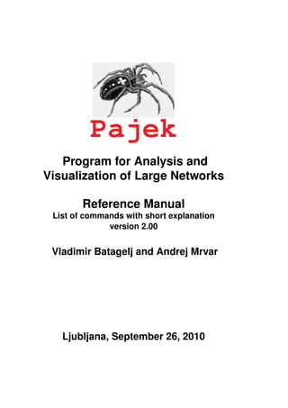Pajek
   Program for Analysis and
Visualization of Large Networks

        Reference Manual
 List of commands with short explanation
              version 2.00


 Vladimir Batagelj and Andrej Mrvar




   Ljubljana, September 26, 2010
 