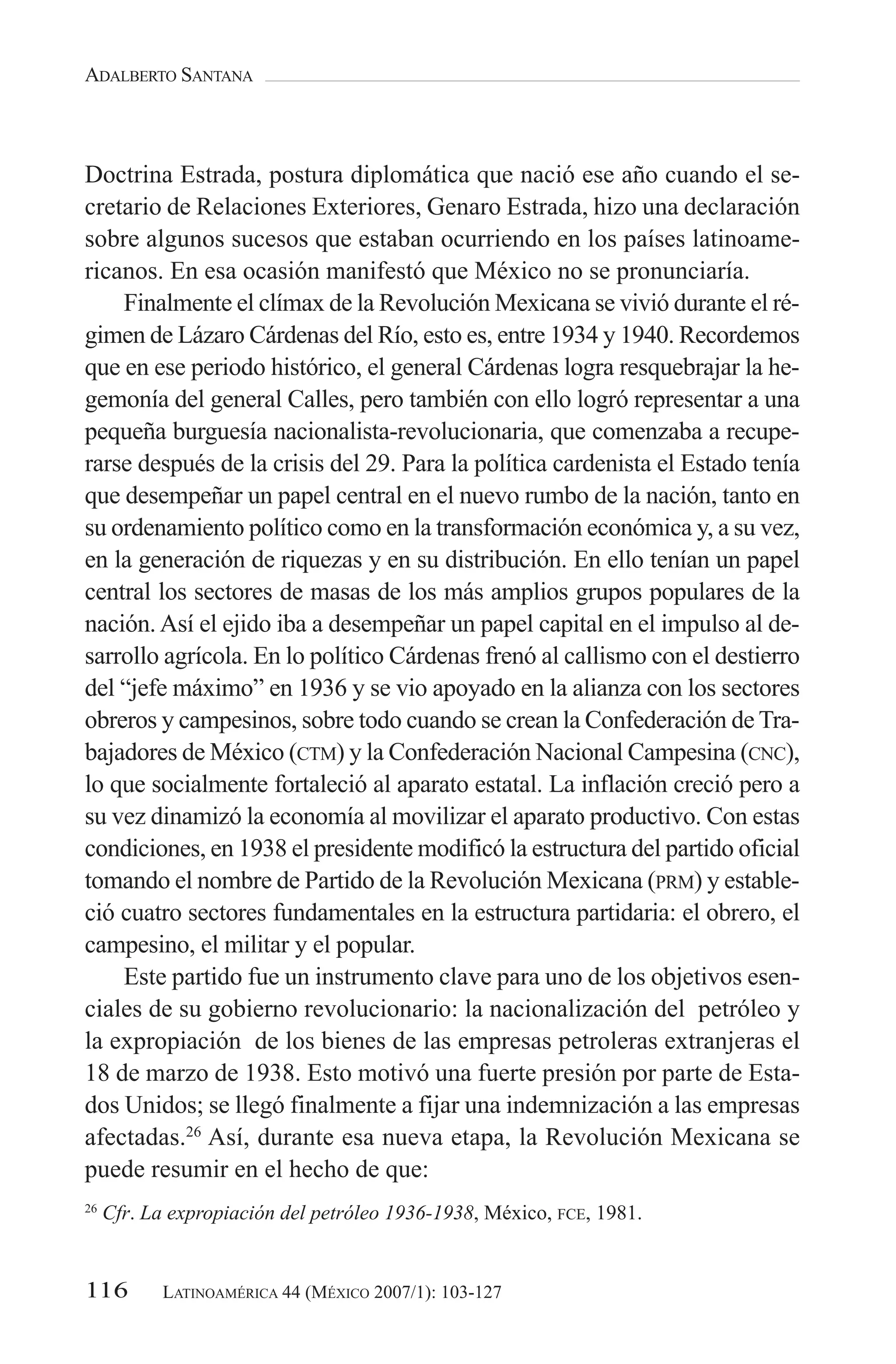 ADALBERTO SANTANA



Doctrina Estrada, postura diplomática que nació ese año cuando el se-
cretario de Relaciones Exteriores, Genaro Estrada, hizo una declaración
sobre algunos sucesos que estaban ocurriendo en los países latinoame-
ricanos. En esa ocasión manifestó que México no se pronunciaría.
    Finalmente el clímax de la Revolución Mexicana se vivió durante el ré-
gimen de Lázaro Cárdenas del Río, esto es, entre 1934 y 1940. Recordemos
que en ese periodo histórico, el general Cárdenas logra resquebrajar la he-
gemonía del general Calles, pero también con ello logró representar a una
pequeña burguesía nacionalista-revolucionaria, que comenzaba a recupe-
rarse después de la crisis del 29. Para la política cardenista el Estado tenía
que desempeñar un papel central en el nuevo rumbo de la nación, tanto en
su ordenamiento político como en la transformación económica y, a su vez,
en la generación de riquezas y en su distribución. En ello tenían un papel
central los sectores de masas de los más amplios grupos populares de la
nación. Así el ejido iba a desempeñar un papel capital en el impulso al de-
sarrollo agrícola. En lo político Cárdenas frenó al callismo con el destierro
del “jefe máximo” en 1936 y se vio apoyado en la alianza con los sectores
obreros y campesinos, sobre todo cuando se crean la Confederación de Tra-
bajadores de México (CTM) y la Confederación Nacional Campesina (CNC),
lo que socialmente fortaleció al aparato estatal. La inflación creció pero a
su vez dinamizó la economía al movilizar el aparato productivo. Con estas
condiciones, en 1938 el presidente modificó la estructura del partido oficial
tomando el nombre de Partido de la Revolución Mexicana (PRM) y estable-
ció cuatro sectores fundamentales en la estructura partidaria: el obrero, el
campesino, el militar y el popular.
    Este partido fue un instrumento clave para uno de los objetivos esen-
ciales de su gobierno revolucionario: la nacionalización del petróleo y
la expropiación de los bienes de las empresas petroleras extranjeras el
18 de marzo de 1938. Esto motivó una fuerte presión por parte de Esta-
dos Unidos; se llegó finalmente a fijar una indemnización a las empresas
afectadas.26 Así, durante esa nueva etapa, la Revolución Mexicana se
puede resumir en el hecho de que:
26
     Cfr. La expropiación del petróleo 1936-1938, México, FCE, 1981.


116         LATINOAMÉRICA 44 (MÉXICO 2007/1): 103-127
 