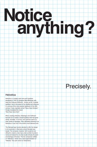 anything?
Helvetica
Precisely.
Notice
Helvetica is a widely used sans-serif typeface
developed in 1957 by designer Max Miedinger with
help from Edouard Hoffmann . Known as the “invisible
typeface” due to the extent of its visibility and influence,
it is among of the most popular typefaces of the 20th
century. It was originally named “Neue Haas Grotesk.”
Simply translated,this meant
“New Haas Sans Serif.”
When creating Helvetica, Miedinger and Hoffmann
had set out to create a neutral typeface that had great
clarity, neutrality in its form, and could be used on a
wide variety of signages. They ultimately achieved it as
Helvetica is now one of the world’s most beloved fonts.
The Stempel type foundry decided to offer the design
to its customers in Germany, where Stempel was
based. The company, however, felt it would be too
difficult to market a new face under another foundry’s
name and looked for one that would embody the spirit
and heritage of the face. The two companies settled
on “Helvetica,” which was a close approximation of
“Helvetia,” the Latin name for Switzerland.
 