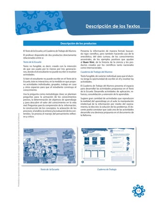 'HVFULSFLyQ GH ORV 7H[WRV


                                                                                                                                                Descripción de los productos

                                                                                                     El Texto de la Escuela y el Cuaderno de Trabajo del Alumno.      Presenta la información de manera formal, buscan-
                                                                                                                                                                      do rigor científico, pero también haciendo uso de lo
                                                                                                     El profesor dispondrá de dos productos directamente
                                                                                                                                                                      anecdótico, del dato curioso, de los conocimientos
                                                                                                     relacionados entre sí:
                                                                                                                                                                      ancestrales, de los ejemplos positivos que ayudan
                                                                                                     Texto de la Escuela                                              al Buen Vivir, de la historia de la ciencia y los pro-
                                                                                                                                                                      ductos creados por los científicos tanto nacionales
                                                                                                     Texto no fungible, es decir, creado con la intención
                                                                                                                                                                      como internacionales.
                                                                                                     de que sea usado por lo menos por tres generacio-
                                                                                                     nes, donde el el estudiante no puede escribir ni resolver        Cuaderno de Trabajo del Alumno
                                                                                                     actividades.
                                                                                                                                                                      Texto fungible, de carácter individual, para que el alum-
                                                                                                     Si bien el estudiante no puede escribir en el Texto de la        no tenga la oportunidad de escribir en él y resolver las
                                                                                                     Escuela, éste es interactivo, en la medida en que propo-         actividades.
                                                                                                     ne actividades individuales, grupales, trabajo en casa
                                                                                                                                                                      El Cuaderno de Trabajo del Alumno presenta el espacio
                                                                                                     y otros espacios para que el estudiante construya el
                                                                                                                                                                      para desarrollar las actividades propuestas en el Texto
                                                                                                     conocimiento.
                                                                                                                                                                      de la Escuela. Desarrolla actividades de aplicación, re-
                                                                                                     Usa la pregunta como metodología clave; se plantean              fuerzo, consolidación y extensión de lo aprendido.
                                                                                                     preguntas para: la activación de los conocimientos
                                                                                                                                                                      Sugiere gran cantidad de actividades que reproducen
                                                                                                     previos, la determinación de objetivos de aprendizaje
                                                                                                                                                                      la realidad del aprendizaje en el aula: la manipulación
                                                                                                     y para descubrir el valor del conocimiento en la vida
                                                                                                                                                                      intelectual de la información por medio del razona-
                                                                                                     real. Preguntas para la comprensión de la información,
                                                                                                                                                                      miento, la elección, la solución de los problemas. El do-
                                                                                                     la construcción de los conceptos, la aclaración de los
                                                                                                                                                                      cente podrá constatar que cada una de las actividades
                                                                                                     procesos; el análisis, la síntesis y la evaluación de los con-
                                                                                                                                                                      desarrolla una destreza propuesta en el documento de
Prohibida la reproducción total o parcial por cualquier medio sin permiso escrito de la Editorial.




                                                                                                     tenidos. Se prioriza el manejo del pensamiento reflexi-
                                                                                                                                                                      la Reforma.
                                                                                                     vo y crítico.




                                                                                                                         Texto de la Escuela                                           Cuderno de Trabajo




                                                                                                                                                                                                                                  13
 