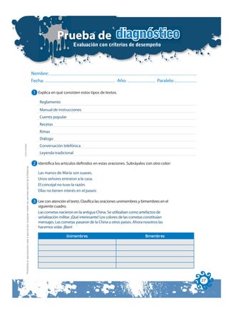 Prueba de diagnóstico
                                                                                                                                      Evaluación con criterios de desempeño




                                                                                                              Nombre:
                                                                                                              Fecha:                                              Año:                    Paralelo:

                                                                                                              1 Explica en qué consisten estos tipos de textos.

                                                                                                                 Reglamento
                                                                                                                 Manual de instrucciones
                                                                                                                 Cuento popular
                                                                                                                 Recetas
                                                                                                                 Rimas
                                                                                                                 Diálogo
FOTOCOPIABLE




                                                                                                                 Conversación telefónica
                                                                                                                 Leyenda tradicional

                                                                                                              2 Identifica los artículos definidos en estas oraciones. Subráyalos con otro color:
         Prohibida la reproducción total o parcial por cualquier medio sin permiso escrito de la Editorial.




                                                                                                                Las manos de María son suaves.
                                                                                                                Unos señores entraron a la casa.
                                                                                                                El concejal no tuvo la razón.
                                                                                                                Ellas no tienen interés en el paseo.

                                                                                                              3 Lee con atención el texto. Clasifica las oraciones unimembres y bimembres en el
                                                                                                                siguiente cuadro.
                                                                                                                Las cometas nacieron en la antigua China. Se utilizaban como artefactos de
                                                                                                                señalización militar. ¡Qué interesante! Los colores de las cometas constituían
                                                                                                                mensajes. Las cometas pasaron de la China a otros países. Ahora nosotros las
                                                                                                                hacemos volar. ¡Bien!

                                                                                                                                  Unimembres                                       Bimembres




                                                                                                                                                                                                      27
 