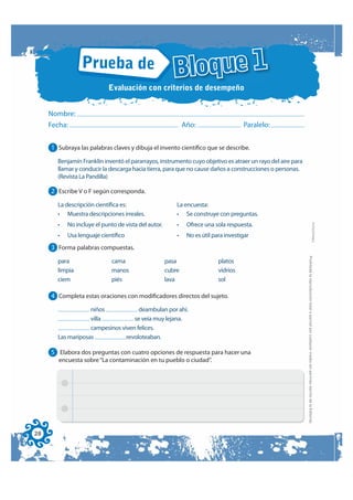 Prueba de
                                                       Bloque 1
                           Evaluación con criterios de desempeño


     Nombre:
     Fecha:                                                  Año:                    Paralelo:


     1 Subraya las palabras claves y dibuja el invento científico que se describe.
       Benjamín Franklin inventó el pararrayos, instrumento cuyo objetivo es atraer un rayo del aire para
       llamar y conducir la descarga hacia tierra, para que no cause daños a construcciones o personas.
       (Revista La Pandilla)

     2 Escribe V o F según corresponda.
       La descripción científica es:                     La encuesta:
       • Muestra descripciones irreales.                 • Se construye con preguntas.




                                                                                                                                                                                        FOTOCOPIABLE
       •   No incluye el punto de vista del autor.       •    Ofrece una sola respuesta.
       •   Usa lenguaje científico                       •    No es útil para investigar
     3 Forma palabras compuestas.




                                                                                                            Prohibida la reproducción total o parcial por cualquier medio sin permiso escrito de la Editorial.
       para                  cama                    pasa                  platos
       limpia                manos                   cubre                 vidrios
       ciem                  piés                    lava                  sol

     4 Completa estas oraciones con modificadores directos del sujeto.
                   niños             deambulan por ahí.
                   villa           se veía muy lejana.
                   campesinos viven felices.
       Las mariposas            revoloteaban.

     5 Elabora dos preguntas con cuatro opciones de respuesta para hacer una
       encuesta sobre “La contaminación en tu pueblo o ciudad”.




28
 