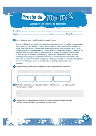 Prueba de
                                                                                                                                                               Bloque 2
                                                                                                                                    Evaluación con criterios de desempeño


                                                                                                              Nombre:
                                                                                                              Fecha:                                              Año:                      Paralelo:


                                                                                                              1 Lee el siguiente texto y señala los elementos del cuento.

                                                                                                                En un reino lejano, el hijo pequeño del rey tenía el poder de convertir en realidad lo que pensaba.
                                                                                                                Cierto día un cocinero se lo llevó. Pasaron unos años y el niño iba convirtiendo en realidad todo
                                                                                                                lo que le pedía el cocinero. Como se aburría, pensó en una niña para que jugase con él, a pesar
                                                                                                                de todo, estaba triste sin saber por qué. El niño convirtió al cocinero en un perro y a la niña en un
                                                                                                                hermoso clavel y se fue a su casa, se presentó como un príncipe extranjero que venía a cazar.
                                                                                                                El rey le dijo que en sus tierras no había caza y el príncipe la hizo aparecer. Dieron una gran
                                                                                                                cacería y después el rey dio una fiesta, el príncipe puso como condición que asistiera la reina.
                                                                                                                En la fiesta, convirtió al clavel en la niña y contó todo lo que había pasado demostrando su poder.
                                                                                                                Vivieron todos felices, menos el cocinero que fue para siempre perro vagabundo.
FOTOCOPIABLE




                                                                                                                (Anónimo)
                                                                                                              2 Completa el siguiente organizador gráfico sobre las propiedades del cuento.
         Prohibida la reproducción total o parcial por cualquier medio sin permiso escrito de la Editorial.




                                                                                                              3 Reflexiona y contesta: ¿Con qué otra expresión artística, que no sea el cine, puede
                                                                                                                relacionarse el cuento?




                                                                                                              4 Dibuja a uno de los seres fantásticos de los cuentos mencionados en el bloque.
                                                                                                                Describe sus características y actividades de forma escrita.




                                                                                                                                                                                                                        29
 
