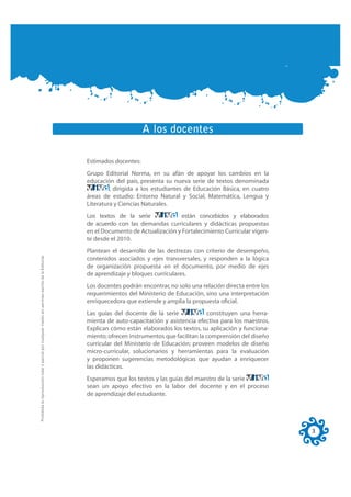 A los docentes

                                                                                                     Estimados docentes:
                                                                                                     Grupo Editorial Norma, en su afán de apoyar los cambios en la
                                                                                                     educación del país, presenta su nueva serie de textos denominada
                                                                                                              , dirigida a los estudiantes de Educación Básica, en cuatro
                                                                                                     áreas de estudio: Entorno Natural y Social, Matemática, Lengua y
                                                                                                     Literatura y Ciencias Naturales.
                                                                                                     Los textos de la serie             están concebidos y elaborados
                                                                                                     de acuerdo con las demandas curriculares y didácticas propuestas
                                                                                                     en el Documento de Actualización y Fortalecimiento Curricular vigen-
                                                                                                     te desde el 2010.
                                                                                                     Plantean el desarrollo de las destrezas con criterio de desempeño,
Prohibida la reproducción total o parcial por cualquier medio sin permiso escrito de la Editorial.




                                                                                                     contenidos asociados y ejes transversales, y responden a la lógica
                                                                                                     de organización propuesta en el documento, por medio de ejes
                                                                                                     de aprendizaje y bloques curriculares.
                                                                                                     Los docentes podrán encontrar, no solo una relación directa entre los
                                                                                                     requerimientos del Ministerio de Educación, sino una interpretación
                                                                                                     enriquecedora que extiende y amplia la propuesta oﬁcial.
                                                                                                     Las guías del docente de la serie             constituyen una herra-
                                                                                                     mienta de auto-capacitación y asistencia efectiva para los maestros.
                                                                                                     Explican cómo están elaborados los textos, su aplicación y funciona-
                                                                                                     miento; ofrecen instrumentos que facilitan la comprensión del diseño
                                                                                                     curricular del Ministerio de Educación; proveen modelos de diseño
                                                                                                     micro-curricular, solucionarios y herramientas para la evaluación
                                                                                                     y proponen sugerencias metodológicas que ayudan a enriquecer
                                                                                                     las didácticas.
                                                                                                     Esperamos que los textos y las guías del maestro de la serie
                                                                                                     sean un apoyo efectivo en la labor del docente y en el proceso
                                                                                                     de aprendizaje del estudiante.




                                                                                                                                                                             3
 
