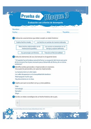 Prueba de
                                        Evaluación con criterios de desempeño
                                                                             Bloque 3
     Nombre:
     Fecha:                                                                       Año:                          Paralelo:


      1 Colorea las características que debe cumplir un relato histórico:

             Explica hechos irreales.                       Los hechos se cuentan de manera ordenada.

                  Narra hechos relacionados con la                            Los sucesos se presentan en un
                       historia de los pueblos.                                 tiempo y espacio definidos.

                        Sus personajes son ficticios.                        Trata de ser fiel a la realidad.

      2 Indica los elementos de una cita textual en el siguiente texto:




                                                                                                                                                                                                        FOTOCOPIABLE
          “ El Capitolio fue la fortaleza natural de Roma. La ocupación del mismo por parte
          de los romanos fue el paso necesario para el desarrollo de Roma y de su misma
          existencia.”1




                                                                                                                            Prohibida la reproducción total o parcial por cualquier medio sin permiso escrito de la Editorial.
      3 Identifica verbos personales e impersonales en oraciones.
          Usa p para los personales y la i para los impersonales.
          La manzana tiene un color rojizo.
          Los valles desaparecen en la tranquilidad del atardecer.
          Relampagueó mucho ayer.
          Hay descontento en mi clase.

      4 Explica por qué se escriben con g o j estas palabras.
          Viaje:
          Genealogía:
          Ejemplos:
          Elegir:

      5 Escribe un relato cronológico de un hecho histórico de tu país.




     (1) Leonardo Dal Maso, Roma de los Césares, Editorial Bonechi, Roma, 1977.

30
 
