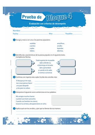 Prueba de
                                                                                                                                                                Bloque 4
                                                                                                                                    Evaluación con criterios de desempeño


                                                                                                              Nombre:
                                                                                                              Fecha:                                               Año:                      Paralelo:


                                                                                                              1 Escoge y marca con una x los poemas populares:
                                                                                                                                     retahílas                                amorfinos,
                                                                                                                                     cuentos                                  arrullos
                                                                                                                                     coplas                                   leyendas
                                                                                                                                     relatos                                  décimas,

                                                                                                              2 Identifica las características de la poesía popular en el siguiente texto.
                                                                                                                 Completa las flechas.
                                                                                                                                                 Toda la gente de mi pueblo
FOTOCOPIABLE




                                                                                                                                                      sabe a dónde va,
                                                                                                                                                   el domingo en la tarde
                                                                                                                                                      sale a parrandear
         Prohibida la reproducción total o parcial por cualquier medio sin permiso escrito de la Editorial.




                                                                                                                                                    y cuando no lo sabe,
                                                                                                                                                    se sienta a conversar.

                                                                                                              3 Continúa con ingenio esta copla. Escribe dos estrofas más:
                                                                                                                 El día que yo me vaya,
                                                                                                                 tres cosas pienso hacer:
                                                                                                                 una para despedir
                                                                                                                 y dos para no volver.

                                                                                                              4 Interpreta el siguiente verso sentencioso en tus palabras.

                                                                                                                 Mis amigos muchos fueron
                                                                                                                 cuando tuve harto sancocho.
                                                                                                                 Cuando con hambre me vieron,
                                                                                                                 tocaron la corneta y desaparecieron en ocho.

                                                                                                              5 Explica qué son los arrullos, y por qué se llaman de esa manera.



                                                                                                                                                                                                         31
 
