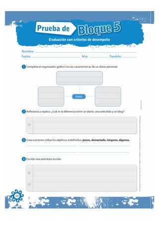 Prueba de
                                                    Bloque 5
                           Evaluación con criterios de desempeño


     Nombre:
     Fecha:                                            Año:                    Paralelo:


     1 Completa el organizador gráfico con las características de un diario personal.




                                                  Diario




                                                                                                                                                                           FOTOCOPIABLE
     2 Reflexiona y explica: ¿cuál es la diferencia entre un diario, una anécdota y un blog?




                                                                                               Prohibida la reproducción total o parcial por cualquier medio sin permiso escrito de la Editorial.
     3 Crea oraciones utiliza los adjetivos indefinidos: pocos, demasiado, ninguno, algunos.




     4 Escribe una anécdota escolar.




32
 