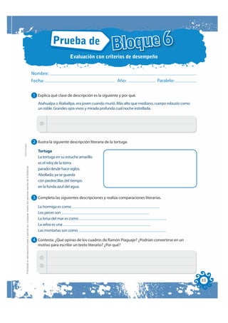 Prueba de
                                                                                                                                                               Bloque 6
                                                                                                                                     Evaluación con criterios de desempeño


                                                                                                              Nombre:
                                                                                                              Fecha:                                              Año:                Paralelo:


                                                                                                              1 Explica qué clase de descripción es la siguiente y por qué.
                                                                                                                 Atahualpa o Atabalipa, era joven cuando murió. Más alto que mediano, cuerpo robusto como
                                                                                                                 un roble. Grandes ojos vivos y mirada profunda cual noche estrellada.




                                                                                                              2 Ilustra la siguiente descripción literaria de la tortuga:
FOTOCOPIABLE




                                                                                                                 Tortuga
                                                                                                                 La tortuga en su estuche amarillo
                                                                                                                 es el reloj de la tierra
         Prohibida la reproducción total o parcial por cualquier medio sin permiso escrito de la Editorial.




                                                                                                                 parado desde hace siglos.
                                                                                                                 Abollado, ya se guarda
                                                                                                                 con piedrecillas del tiempo
                                                                                                                 en la funda azul del agua.

                                                                                                              3 Completa las siguientes descripciones y realiza comparaciones literarias.

                                                                                                                 La hormiga es como
                                                                                                                 Los peces son
                                                                                                                 La brisa del mar es como
                                                                                                                 La selva es una
                                                                                                                 Las montañas son como

                                                                                                              4 Contesta: ¿Qué opinas de los cuadros de Ramón Piaguaje? ¿Podrían convertirse en un
                                                                                                                 motivo para escribir un texto literario? ¿Por qué?




                                                                                                                                                                                                            33
 