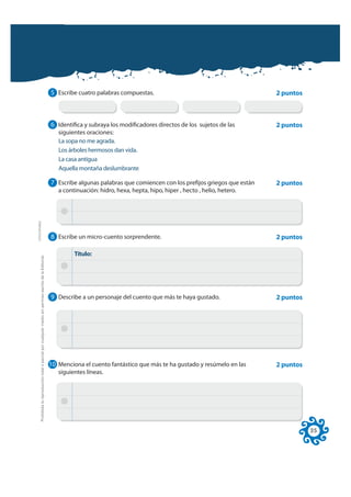 5 Escribe cuatro palabras compuestas.                                         2 puntos



                                                                                                              6 Identifica y subraya los modificadores directos de los sujetos de las       2 puntos
                                                                                                                 siguientes oraciones:
                                                                                                                 La sopa no me agrada.
                                                                                                                 Los árboles hermosos dan vida.
                                                                                                                 La casa antigua
                                                                                                                 Aquella montaña deslumbrante

                                                                                                              7 Escribe algunas palabras que comiencen con los prefijos griegos que están   2 puntos
                                                                                                                 a continuación: hidro, hexa, hepta, hipo, hiper , hecto , helio, hetero.
FOTOCOPIABLE




                                                                                                              8 Escribe un micro-cuento sorprendente.                                       2 puntos

                                                                                                                       Título:
         Prohibida la reproducción total o parcial por cualquier medio sin permiso escrito de la Editorial.




                                                                                                              9 Describe a un personaje del cuento que más te haya gustado.                 2 puntos




                                                                                                              10 Menciona el cuento fantástico que más te ha gustado y resúmelo en las      2 puntos
                                                                                                                 siguientes líneas.




                                                                                                                                                                                                       35
 