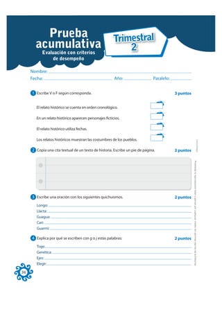 Prueba                Trimestral
       acumulativa
               Examen                2
        Evaluación con criterios
                   de desempeño

     Nombre:
     Fecha:                                             Año:                  Paralelo:


     1 Escribe V o F según corresponda.                                                   3 puntos


       El relato histórico se cuenta en orden cronológico.

       En un relato histórico aparecen personajes ficticios.

       El relato histórico utiliza fechas.

       Los relatos históricos muestran las costumbres de los pueblos.




                                                                                                                                                                                 FOTOCOPIABLE
     2 Copia una cita textual de un texto de historia. Escribe un pie de página.          2 puntos




                                                                                                     Prohibida la reproducción total o parcial por cualquier medio sin permiso escrito de la Editorial.
     3 Escribe una oración con los siguientes quichuismos.                                2 puntos
       Longo:
       Llacta:
       Guagua:
       Cari:
       Guarmi:

     4 Explica por qué se escriben con g o j estas palabras:                              2 puntos
       Traje:
       Genética:
       Ejes:
       Elegir:

36
 