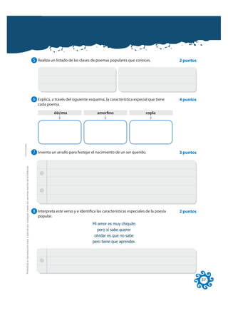 5 Realiza un listado de las clases de poemas populares que conoces.                  2 puntos




                                                                                                              6 Explica, a través del siguiente esquema, la característica especial que tiene      4 puntos
                                                                                                                 cada poema.

                                                                                                                            décima                   amorfino                      copla
FOTOCOPIABLE




                                                                                                              7 Inventa un arrullo para festejar el nacimiento de un ser querido.                  3 puntos
         Prohibida la reproducción total o parcial por cualquier medio sin permiso escrito de la Editorial.




                                                                                                              8 Interpreta este verso y e identifica las características especiales de la poesía   2 puntos
                                                                                                                 popular.
                                                                                                                                                  0L DPRU HV PX FKLTXLWR
                                                                                                                                                     SHUR Vt VDEH TXHUHU
                                                                                                                                                   ROYLGDU HV TXH QR VDEH
                                                                                                                                                  SHUR WLHQH TXH DSUHQGHU




                                                                                                                                                                                                              37
 