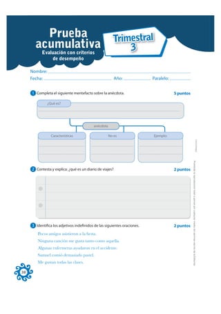Prueba                Trimestral
       acumulativa
               Examen                3
        Evaluación con criterios
                  de desempeño

     Nombre:
     Fecha:                                               Año:             Paralelo:


     1 Completa el siguiente mentefacto sobre la anécdota.                             5 puntos

               ¿Qué es?




                                           anécdota

                 Características                      No es                Ejemplo:




                                                                                                                                                                              FOTOCOPIABLE
                                                                                                  Prohibida la reproducción total o parcial por cualquier medio sin permiso escrito de la Editorial.
     2 Contesta y explica: ¿qué es un diario de viajes?                                2 puntos




     3 Identifica los adjetivos indefinidos de las siguientes oraciones.               2 puntos
        Pocos amigos asistieron a la ﬁesta.
        Ninguna canción me gusta tanto como aquella.
        Algunas enfermeras ayudaron en el accidente.
        Samuel comió demasiado pastel.
        Me gustan todas las clases.

38
 