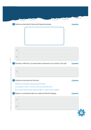 4 Realiza una descripción literaria del siguiente paisaje.                    3 puntos
FOTOCOPIABLE




                                                                                                              5 Contesta y reflexiona: ¿Un poeta pede compararse con un pintor? ¿Por qué?   3 puntos
         Prohibida la reproducción total o parcial por cualquier medio sin permiso escrito de la Editorial.




                                                                                                              6 Subraya las descripciones literarias:                                       2 puntos
                                                                                                                 El hermoso paisaje semeja la paz del alma.
                                                                                                                 La mariposa mueve sus alas cual tornasol indiscreto.
                                                                                                                 La casa del abuelo tiene largos pasillos y cuartos muy amplios.

                                                                                                              7 Realiza un comentario sobre los cuadros de Ramón Piaguaje.                  2 puntos




                                                                                                                                                                                                       39
 