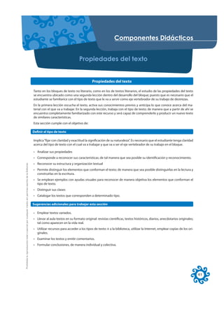 RPSRQHQWHV 'LGiFWLFRV


                                                                                                                                        3URSLHGDGHV GHO WH[WR


                                                                                                                                                  Propiedades del texto

                                                                                                     Tanto en los bloques de texto no literario, como en los de textos literarios, el estudio de las propiedades del texto
                                                                                                     se encuentra ubicado como una segunda lección dentro del desarrollo del bloque; puesto que es necesario que el
                                                                                                     estudiante se familiarice con el tipo de texto que le va a servir como eje vertebrador de su trabajo de destrezas.
                                                                                                     En la primera lección escucha el texto, activa sus conocimientos previos y anticipa lo que conoce acerca del ma-
                                                                                                     terial con el que va a trabajar. En la segunda lección, trabaja con el tipo de texto; de manera que a partir de ahí se
                                                                                                     encuentra completamente familiarizado con este recurso y será capaz de comprenderlo y producir un nuevo texto
                                                                                                     de similares características.
                                                                                                     Esta sección cumple con el objetivo de:

                                                                                                     Definir el tipo de texto

                                                                                                     Implica “fijar con claridad y exactitud la significación de su naturaleza”. Es necesario que el estudiante tenga claridad
                                                                                                     acerca del tipo de texto con el cual va a trabajar y que va a ser el eje vertebrador de su trabajo en el bloque.

                                                                                                     • Analizar sus propiedades
                                                                                                     • Corresponde a reconocer sus características; de tal manera que sea posible su identificación y reconocimiento.
Prohibida la reproducción total o parcial por cualquier medio sin permiso escrito de la Editorial.




                                                                                                     • Reconocer su estructura y organización textual
                                                                                                     • Permite distinguir los elementos que conforman el texto; de manera que sea posible distinguirlas en la lectura y
                                                                                                       construirlas en la escritura.
                                                                                                     • Se emplean ejemplos con ayudas visuales para reconocer de manera objetiva los elementos que conforman el
                                                                                                       tipo de texto.
                                                                                                     • Distinguir sus clases
                                                                                                     • Catalogar los textos que corresponden a determinado tipo.

                                                                                                     Sugerencias adicionales para trabajar esta sección

                                                                                                     • Emplear textos variados.
                                                                                                     • Llevar al aula textos en su formato original: revistas científicas, textos históricos, diarios, anecdotarios originales;
                                                                                                       tal como aparecen en la vida real.
                                                                                                     • Utilizar recursos para acceder a los tipos de texto: ir a la biblioteca, utilizar la Internet, emplear copias de los ori-
                                                                                                       ginales.
                                                                                                     • Examinar los textos y emitir comentarios.
                                                                                                     • Formular conclusiones, de manera individual y colectiva.




                                                                                                                                                                                                                                   41
 