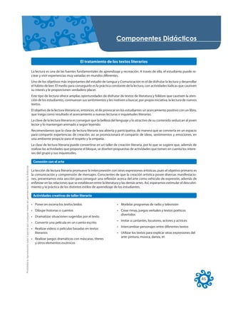 RPSRQHQWHV 'LGiFWLFRV


                                                                                                                                         El tratamiento de los textos literarios

                                                                                                     La lectura es una de las fuentes fundamentales de aprendizaje y recreación. A través de ella, el estudiante puede re-
                                                                                                     crear y vivir experiencias muy variadas en mundos diferentes.
                                                                                                     Uno de los objetivos más importantes del estudio de Lengua y Comunicación es el de disfrutar la lectura y desarrollar
                                                                                                     el hábito de leer. El medio para conseguirlo es la práctica constante de la lectura, con actividades lúdicas que cautiven
                                                                                                     su interés y le proporcionen verdadero placer.
                                                                                                     Este tipo de lectura ofrece amplias oportunidades de disfrutar de textos de literatura y folklore que cautiven la aten-
                                                                                                     ción de los estudiantes, conmuevan sus sentimientos y les motiven a buscar, por propia iniciativa, la lectura de nuevos
                                                                                                     textos.
                                                                                                     El objetivo de la lectura literaria es, entonces, el de provocar en los estudiantes un acercamiento positivo con un libro,
                                                                                                     que traiga como resultado el acercamiento a nuevas lecturas e inquietudes literarias.
                                                                                                     La clave de la lectura literaria es conseguir que la belleza del lenguaje y lo atractivo de su contenido seduzcan al joven
                                                                                                     lector y lo mantengan animado a seguir leyendo.
                                                                                                     Recomendamos que la clase de lectura literaria sea abierta y participativa, de manera que se convierta en un espacio
                                                                                                     para compartir experiencias de creación; así se promocionará el compartir de ideas, sentimientos y emociones, en
                                                                                                     una ambiente propicio para el respeto y la empatía.
                                                                                                     La clase de lectura literaria puede convertirse en un taller de creación literaria, por lo que se sugiere que, además de
                                                                                                     realizar las actividades que propone el bloque, se diseñen propuestas de actividades que tomen en cuenta los intere-
                                                                                                     ses del grupo y sus inquietudes.

                                                                                                      Conexión con el arte
Prohibida la reproducción total o parcial por cualquier medio sin permiso escrito de la Editorial.




                                                                                                     La lección de lectura literaria promueve la interconexión con otras expresiones artísticas; pues el objetivo primario es
                                                                                                     la comunicación y comprensión de mensajes. Conscientes de que la creación artística posee diversas manifestacio-
                                                                                                     nes, presentamos esta sección para conseguir una reflexión acerca del arte como vehículo de expresión; además de
                                                                                                     enfatizar en las relaciones que se establecen entre la literatura y las demás artes. Así, esperamos estimular el descubri-
                                                                                                     miento y la práctica de los distintos estilos de aprendizaje de los estudiantes.

                                                                                                      Actividades creativas de taller literario

                                                                                                     • Poner en escena los textos leídos                            • Modelar programas de radio y televisión
                                                                                                     • Dibujar historias o cuentos                                  • Crear rimas, juegos verbales y textos poéticos
                                                                                                                                                                      divertidos
                                                                                                     • Dramatizar situaciones sugeridas por el texto
                                                                                                                                                                    • Imitar a cantantes, locutores, actores y actrices
                                                                                                     • Convertir una película en un cuento escrito
                                                                                                                                                                    • Intercambiar personajes entre diferentes textos
                                                                                                     • Realizar videos o películas basadas en textos
                                                                                                       literarios                                                   • Utilizar los textos para explicar otras expresiones del
                                                                                                                                                                      arte: pintura, música, danza, et
                                                                                                     • Realizar juegos dramáticos con máscaras, títeres
                                                                                                       y otros elementos escénicos




                                                                                                                                                                                                                                  45
 