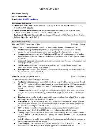Curriculum Vitae
Pin-Yueh Huang
Phone: +86 15999847345
E-mail: pinyueh0607@gmail.com
Educational Background
 Master of Science, Sports Administration, University of Northern Colorado, Colorado, USA ,
December, 2011, GPA:3.4
 Master of Business Administration, Recreation and Leisure Industry Management, 2009,
National Taiwan Sport University, Taoyuan, Taiwan, GPA:4.0
 Bachelor of Education, Educational Psychology and Counseling, 2005, National Taipei Teachers
College, Taipei, Taiwan, GPA:3.4
Professional Experience
Evervan, YMUC, Guangzhou , China 2015 Aug - Present
Manager, Team Leader of Football and Soccer Team, Under Armour Development Center
 Product development management: manage team products process from initial to
commercial and production stage, ensure team members finish assignments in stages
 Communication: cooperate with Under Armour HQ and LO project managers, as well as
engineers, costing, merchandising, and manufacturing teams to achieve team goals and HQ’s
requirement
 Issues solving: monitor issues of materials and construction, collaborate with engineers and
teams to provide the solutions
 Lab & testing: supervise the testing result and improve the failed items, to make sure
products can be successfully into production
 Management: motivate team members, arrange workload rationally, and make the Football
and Soccer teams on the right track
Pou Chen Group, Dong Guan, China 2013 Jul – 2015Aug
Product Developer of adidas Development Center
 Product creation process: successfully developed over 80 adidas running models through
SS14 to FW16; developed from initial concept to production, including 1,000k element refine,
300k element urban run, 600K energy boost 3, 200K marathon and equipment series per
season
 Communication: cooperate with project managers and designers from adidas HQ, as well
as engineers, sourcing, merchandising, and manufacturing teams from both LO and factory
sides
 Timeline: stick to global timeline; successfully shorten and hit 45 days Lead Time target for
SS16 equipment 10 by coordinating with suppliers
 Innovation: leading marble tooling project and rubber mesh project then rollout; develop
new treatment technologies from T3 suppliers through leading the shoe design competition
and ranked the second place out of 5 teams
 BOM system: inspect bill of materials, make sure accuracy of all the materials and
document properly detailed; lead PDM new policy rollout and solve PDM issues.
 Costing: inspect cost breakdown of every model and proactively offer cost down solutions;
e.g. work with HQ PM and costing to successfully cost down from FOB $35 to $28 for FW16
Response 3
 Lab & testing: solve quality issues with lab and testing team, including finding root causes
out and improving materials and process
 Coordinating: coordinate with tooling team, testing team, chemical experts, HQ and LO for
SS16 Ultra boost outsole application project, applied the new outsole with the
 