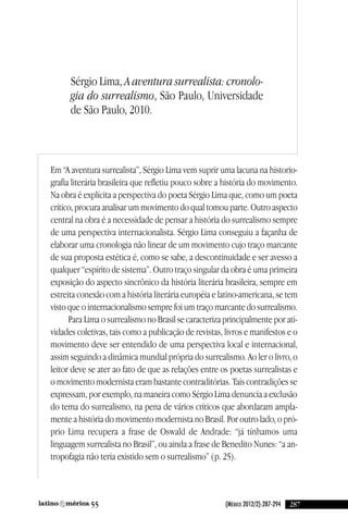 (México 2012/2):287-294 28755
em “a aventura surrealista”, Sérgio lima vem suprir uma lacuna na historio-
grafia literária brasileira que refletiu pouco sobre a história do movimento.
na obra é explícita a perspectiva do poeta Sérgio lima que, como um poeta
crítico, procura analisar um movimento do qual tomou parte. Outro aspecto
central na obra é a necessidade de pensar a história do surrealismo sempre
de uma perspectiva internacionalista. Sérgio lima conseguiu a façanha de
elaborar uma cronologia não linear de um movimento cujo traço marcante
de sua proposta estética é, como se sabe, a descontinuidade e ser avesso a
qualquer “espírito de sistema”. Outro traço singular da obra é uma primeira
exposição do aspecto sincrônico da história literária brasileira, sempre em
estreita conexão com a história literária européia e latino-americana, se tem
visto que o internacionalismo sempre foi um traço marcante do surrealismo.
Para lima o surrealismo no Brasil se caracteriza principalmente por ati-
vidades coletivas, tais como a publicação de revistas, livros e manifestos e o
movimento deve ser entendido de uma perspectiva local e internacional,
assim seguindo a dinâmica mundial própria do surrealismo. ao ler o livro, o
leitor deve se ater ao fato de que as relações entre os poetas surrealistas e
o movimento modernista eram bastante contraditórias. Tais contradições se
expressam, por exemplo, na maneira como Sérgio lima denuncia a exclusão
do tema do surrealismo, na pena de vários críticos que abordaram ampla-
mente a história do movimento modernista no Brasil. Por outro lado, o pró-
prio lima recupera a frase de Oswald de andrade: “já tínhamos uma
linguagem surrealista no Brasil”, ou ainda a frase de Benedito nunes: “a an-
tropofagia não teria existido sem o surrealismo” (p. 25).
Sérgio lima, A aventura surrealista: cronolo-
gia do surrealismo, São Paulo, universidade
de São Paulo, 2010.
reseñas55_revista latinoamerica 29/11/12 15:07 Página 287
 