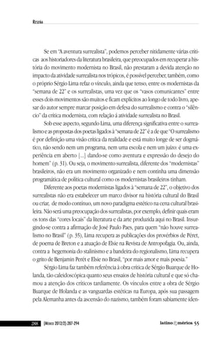 288 55(México 2012/2):287-294
reseña
Se em “a aventura surrealista”, podemos perceber nitidamente várias críti-
cas aos historiadores da literatura brasileira, que preocupados em recuperar a his-
tória do movimento modernista no Brasil, não prestaram a devida atenção no
impacto da atividade surrealista nos trópicos, é possível perceber, também, como
o próprio Sérgio lima refaz o vínculo, ainda que tenso, entre os modernistas da
“semana de 22” e os surrealistas, uma vez que os “vasos comunicantes” entre
esses dois movimentos são muitos e ficam explícitos ao longo de todo livro, ape-
sar do autor sempre marcar posição em defesa do surrealismo e contra o “silên-
cio” da crítica modernista, com relação á atividade surrealista no Brasil.
Sob esse aspecto, segundo lima, uma diferença significativa entre o surrea-
lismoeaspropostasdospoetasligadosà“semanade22”éadeque“Osurrealismo
é por definição uma visão crítica da realidade e está muito longe de ser dogmá-
tico, não sendo nem um programa, nem uma escola e nem um juízo: é uma ex-
periência em aberto [...] dando-se como aventura e expressão do desejo do
homem” (p. 31). Ou seja, o movimento surrealista, diferente dos “modernistas”
brasileiros, não era um movimento organizado e nem continha uma dimensão
programática de política cultural como os modernistas brasileiros tinham.
diferente aos poetas modernistas ligados à “semana de 22”, o objetivo dos
surrealistas não era estabelecer um marco divisor na história cultural do Brasil
ou criar, de modo contínuo, um novo paradigma estético na cena cultural brasi-
leira. não será uma preocupação dos surrealistas, por exemplo, definir quais eram
os tons das “cores locais” da literatura e da arte produzida aqui no Brasil. insur-
gindo-se contra a afirmação de José Paulo Paes, para quem “não houve surrea-
lismo no Brasil” (p. 35), lima recupera as publicações dos provérbios de Péret,
de poema de Breton e a atuação de elsie na Revista de antropofagia. Ou, ainda,
contra a hegemonia do stalinismo e a bandeira do regionalismo, lima recupera
o grito de Benjamin Perét e elsie no Brasil, “por mais amor e mais poesia.”
Sérgio lima faz também referência à obra crítica de Sérgio Buarque de Ho-
landa, tão caleidoscópica quanto seus ensaios de história cultural e que só cha-
mou a atenção dos críticos tardiamente. Os vínculos entre a obra de Sérgio
Buarque de Holanda e as vanguardas estéticas na europa, após sua passagem
pela alemanha antes da ascensão do nazismo, também foram sabiamente iden-
reseñas55_revista latinoamerica 29/11/12 15:07 Página 288
 