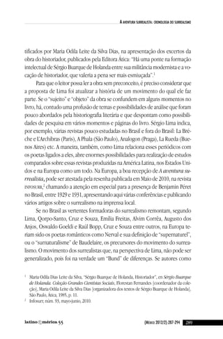 (México 2012/2):287-294
a aventura surrealista: cronologia do surrealisMo
tificados por Maria Odila leite da Silva dias, na apresentação dos excertos da
obra do historiador, publicados pela editora Ática: “Há uma ponte na formação
intelectual de Sérgio Buarque de Holanda entre sua militância modernista e a vo-
cação de historiador, que valeria a pena ser mais esmiuçada”.1
Para que o leitor possa ler a obra sem preconceito, é preciso considerar que
a proposta de lima foi atualizar a história de um movimento do qual ele faz
parte. Se o “sujeito” e “objeto” da obra se confundem em alguns momentos no
livro, há, contudo uma profusão de temas e possibilidades de análise que foram
pouco abordados pela historiografia literária e que despontam como possibili-
dades de pesquisa em vários momentos e páginas do livro. Sérgio lima indica,
por exemplo, várias revistas pouco estudadas no Brasil e fora do Brasil: la Bré-
che e l’archibras (Paris), a Phala (São Paulo), analogon (Praga), la Rueda (Bue-
nos aires) etc. a maneira, também, como lima relaciona esses periódicos com
os poetas ligados a eles, abre enormes possibilidades para realização de estudos
comparados sobre essas revistas produzidas na américa latina, nos estados uni-
dos e na europa como um todo. na europa, a boa recepção de A aventura su-
rrealista, pode ser atestada pela resenha publicada em Maio de 2010, na revista
inFOSuRR,2
chamando a atenção em especial para a presença de Benjamin Péret
no Brasil, entre 1929 e 1931, apresentando aqui várias conferências e publicando
vários artigos sobre o surrealismo na imprensa local.
Se no Brasil as vertentes formadoras do surrealismo remontam, segundo
lima, Qorpo-Santo, cruz e Souza, emília Freitas, alvim corrêa, augusto dos
anjos, Oswaldo Goeldi e Raúl Bopp, cruz e Souza entre outros, na europa te-
riam sido os poetas românticos como nerval e sua definição de “supernaturel”,
ou o “surnaturalisme” de Baudelaire, os precursores do movimento do surrea-
lismo. O movimento dos surrealistas que, na perspectiva de lima, não pode ser
generalizado, pois foi na verdade um “Bund” de diferenças. Se autores como
1
Maria Odila dias leite da Silva, “Sérgio Buarque de Holanda, Historiador”, en Sérgio Buarque
de Holanda. Coleção Grandes Cientistas Sociais, Florestan Fernandes [coordenador da cole-
ção], Maria Odila leite da Silva dias [organizadora dos textos de Sérgio Buarque de Holanda],
São Paulo, Ática, 1985, p. 11.
2
infosurr, núm. 93, mayo-junio, 2010.
28955
reseñas55_revista latinoamerica 29/11/12 15:07 Página 289
 