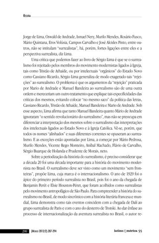 290 55(México 2012/2):287-294
reseña
Jorge de lima, Oswald de andrade, ismael nery, Murilo Mendes, Rosário Fusco,
Mário Quintana, eros volúsia, campos carvalho e José alcides Pinto, entre ou-
tros, não se intitulam “surrealistas”, há, porém, fortes ligações entre eles e a
perspectiva surrealista, diz lima.
uma crítica que podemos fazer ao livro de Sérgio lima é que se o surrea-
lismo foi rejeitado pelos membros do movimento modernistas ligados à igreja,
tais como Tristão de athaíde, ou por intelectuais “orgânicos” do estado novo
como cassiano Ricardo, Sérgio lima generaliza de modo exagerado tais “rejei-
ções” ao surrealismo. O problema é que os argumentos da “rejeição” praticada
por Mario de andrade e Manuel Bandeira ao surrealismo são de uma outra
ordem e mereceriam um outro tratamento que explique tais especificidades das
críticas dos mesmos, evitando colocar “no mesmo saco” da política das letras,
cassiano Ricardo, Tristão de athaíde, Manuel Bandeira e Mario de andrade. Sob
esse aspecto, lima afirma que tanto Manuel Bandeira quanto Mário de andrade
ignoraram “o sentido revolucionário do surrealismo”, mas não se preocupa em
diferenciar a interpretação dos mesmos sobre o surrealismo das interpretações
dos intelectuais ligados ao estado novo e à igreja católica. vê-se, porém, que
todos os nomes “alinhados” e suas diferentes correntes se opuseram ao surrea-
lismo. e as exceções estão apontadas por lima, a começar por Mário Pedrosa,
Murilo Mendes, vicente Rego Monteiro, aníbal Machado, Flávio de carvalho,
Sérgio Buarque de Holanda e Prudente de Morais, neto.
Sobre a periodização da história do surrealismo, é preciso considerar que
a década 20 foi uma década importante para a história do movimento moder-
nista no Brasil. O surrealismo deve ser visto como um movimento “sem fron-
teiras”, propõe lima, cuja marca é o internacionalismo. O ano de 1929 foi o
ápice do primeiro período surrealista no Brasil, pois foi o ano da chegada de
Benjamin Perét e elsie Houston-Péret, que foram acolhidos como surrealistas
pelo movimento antropofágico de São Paulo. Para compreender a história do su-
rrealismo no Brasil, de modo sincrônico com a história literária francesa e mun-
dial, lima demonstra como tais eventos coincidem com a chegada de dalí ao
grupo surrealista de Paris e com o ano do desterro de Trotski. ao dar ênfase ao
processo de internacionalização da aventura surrealista no Brasil, o autor re-
reseñas55_revista latinoamerica 29/11/12 15:07 Página 290
 
