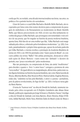 (México 2012/2):287-294
a aventura surrealista: cronologia do surrealisMo
corda que foi, na verdade, uma década internacionalista nas letras, nas artes, na
política e foi o período heróico do surrealismo.
césar de castro e o casal Gilka Machado e Rodolfo Mello Machado, são re-
cuperados por lima como dois nomes decisivos para a compreensão da passa-
gem do simbolismo e do Parnasianismo ao modernismo no Brasil. Rodolfo
Mello, que faleceu precocemente em 1923, só teve sua obra tardiamente re-
conhecida graças a Gilka Machado, que prosseguiu com temeridade o veio eró-
tico de sua poesia, que foi singular na história da poesia moderna brasileira,
aponta lima. Pelo fato de ser uma mulher que fala, “Gilka Machado será margi-
nalizada pela crítica e, sobretudo pelos formalismos modernistas.” (p. 320). con-
tudo, paradoxalmente o próprio lima aponta que, apesar da exclusão padecida
por Gilka Machado, a mesma recebeu a premiação da academia Brasileira de
letras em 1921 e em 1933 foi premiada como “maior poeta do Brasil”, no con-
curso público da revista “Malho”! em ambas premiações, destacam-se sobre-
tudo ações de Álvaro Moreyra —outro nome não “alinhado” e decisivo do
período, mas “pouco reconhecido” pelos modernistas.
Mas tais premiações, na compreensão de lima, são ainda “insuficientes”
para elucidar o quanto o livro “o amor louco” carregava a promessa de uma
“nova mulher”. de igual silêncio ou marginalização, afirma lima, padeceram ou-
tras figuras femininas na história da poesia brasileira, tais como Maria lacerda de
Moura, albertina Bertha, elsie Houston-Péret, Patrícia Galvão, eugênia Moreyra,
todas elas, “unânimes na luta pela liberdade, o amor e a poesia —portadoras,
pois da palavra revolucionária, do fogo da fala” (p. 320) e inclua-se nessa gale-
ria Maria Martins.
O tema do “humour noir” na obra de Oswald de andrade, raramente ras-
treado pela crítica recuperado em O Perfeito Cozinheiro das Almas Desse
Mundo, publicação organizada por Jorge Schwarcz e Frederico nasser,3
interliga
a obra de Oswald de andrade com lima Barreto, Álvaro Moreira, Felipe d’Oli-
veira, aníbal Machado, Pedro nava, Febrônio Índio do Brazil e João de Minas e
3
Jorge Schwarcz y Frederico nasser, O Perfeito Cozinheiro das Almas Desse Mundo, ex-líbris,
1988.
29155
reseñas55_revista latinoamerica 29/11/12 15:07 Página 291
 