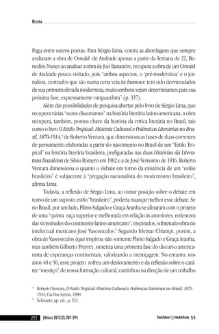 292 55(México 2012/2):287-294
reseña
Pagu entre outros poetas. Para Sérgio lima, contra as abordagens que sempre
avaliaram a obra de Oswald de andrade apenas a partir da Semana de 22, Be-
nedito nunes ao analisar a obra de Juó Bananére, recupera a obra de um Oswald
de andrade pouco visitado, pois “ambos aspectos, o ‘pré-modernista’ e o jor-
nalista, centrados que são numa certa veia de humour, tem sido desvinculados
de sua primeira década modernista, muito embora sejam determinantes para sua
próxima fase, expressamente vanguardista” (p. 337).
além das possibilidades de pesquisa abertas pelo livro de Sérgio lima, que
recupera várias “vozes dissonantes” na história literária latino-americana, a obra
recupera, também, pontos chave da história da crítica literária no Brasil, tais
como o livro O Estilo Tropical: História Cultural e Polêmicas Literárias no Bra-
sil, 1870-1914,4
de Roberto ventura, que dimensiona as bases de duas correntes
de pensamento elaboradas a partir do nascimento no Brasil de um “estilo Tro-
pical” na história literária brasileira, prefiguradas nas duas Histórias da Litera-
tura Brasileira de Sílvio Romero em 1902 e a de José veríssimo de 1916. Roberto
ventura dimensiona o quanto o debate em torno da existência de um “estilo
brasileiro” é subjacente à “pregação nacionalista do modernismo brasileiro”,
afirma lima.
Todavia, a reflexão de Sérgio lima, ao tomar posição sobre o debate em
torno de um suposto estilo “brasileiro”, poderia nuançar melhor esse debate. Se
no Brasil, por um lado, Plínio Salgado e Graça aranha se afinaram com o projeto
de uma “quinta raça superior e melhorada em relação às anteriores, redentora
das vicissitudes do continente latino-americano”, inspirados, sobretudo obra do
intelectual mexicano José vasconcelos.5
Segundo irlemar chiampi, porém, a
obra de vasconcelos (que inspirou não somente Plínio Salgado e Graça aranha,
mas também Gilberto Freyre), sintetiza uma primeira fase do discurso america-
nista de esperanças continentais, valorizando a mestiçagem. no entanto, nos
anos 40 e 50, esse projeto sofreu um deslocamento e da reflexão sobre o cará-
ter “mestiço” de nossa formação cultural, caminhou na direção de um trabalho
4
Roberto ventura, O Estilo Tropical: História Cultural e Polêmicas Literárias no Brasil, 1870-
1914, cia das letras, 1990.
5
Schwartz, op. cit., p. 531.
reseñas55_revista latinoamerica 29/11/12 15:07 Página 292
 