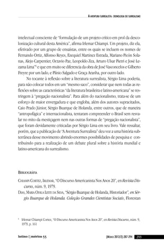(México 2012/2):287-294
a aventura surrealista: cronologia do surrealisMo
intelectual consciente de “formulação de um projeto crítico em prol da desco-
lonização cultural desta américa”, afirma irlemar chiampi. um projeto, diz ela,
efetivado por um grupo de ensaístas, entre os quais se incluem os nomes de
Fernando Ortiz, alfonso Reyes, ezequiel Martinez estrada, Mariano Picón Sola-
nas, alejo carpentier, Octavio Paz, leopoldo Zea, arturo ulsar Pietri e José le-
zama lima”6
e que em muito se diferencia da obra de José vasconcelos e Gilberto
Freyre por um lado, e Plínio Salgado e Graça aranha, por outro lado.
no tocante à reflexão sobre a literatura surrealista, Sérgio lima poderia,
para não colocar todos em um “mesmo saco”, considerar que nem todas as re-
flexões sobre as características “da literatura brasileira e latino-americana” se res-
tringem à “pregação nacionalista”. Para além do nacionalismo, trata-se de um
esforço de maior envergadura e que engloba, além dos autores supracitados,
caio Prado Júnior, Sérgio Buarque de Holanda, entre outros, que de maneira
“antropofágica” e internacionalista, tentaram compreender o Brasil sem resva-
lar no mito da mestiçagem nem nas outras formas de “pregação nacionalista”,
que foram devidamente criticadas por Sérgio lima em seu livro. vale ressaltar,
porém, que a publicação de “a aventura Surrealista” deu voz a uma história sub-
terrânea desse movimento abrindo enormes possibilidades de pesquisa e con-
tribuindo para a realização de um debate plural sobre a história mundial e
latino-americana do surrealismo.
BiBliogRáfia
cHiaMPi cORTeZ, iRleMaR, “O discurso americanista nos anos 20”, en Revista Dis-
curso, núm. 9, 1979.
diaS, MaRia Odila leiTe da Silva, “Sérgio Buarque de Holanda, Historiador”, en Sér-
gio Buarque de Holanda. Coleção Grandes Cientistas Sociais, Florestan
6
irlemar chiampi cortez, “O discurso americanista nos anos 20”, en Revista Discurso, núm. 9,
1979, p. 161
29355
reseñas55_revista latinoamerica 29/11/12 15:07 Página 293
 