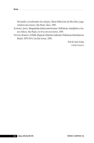 294 55(México 2012/2):287-294
reseña
Fernandes [coordenador da coleção], Maria Odila leite da Silva dias [orga-
nizadora dos textos], São Paulo, Ática, 1985.
ScHwaRTZ, JORGe, Vanguardas latino-americanas. Polêmicas, manifestos e tex-
tos críticos, São Paulo, eduSPiluMinuRaSFaPeSP, 1995.
venTuRa, ROBeRTO, O Estilo Tropical: História Cultural e Polêmicas Literárias no
Brasil, 1870-1914, cia das letras, 1990.
ival de assis cripa
uniFieO/OSaScO
reseñas55_revista latinoamerica 29/11/12 15:07 Página 294
 