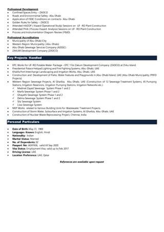 Professional Development
 Confined Spaces Entry – ZADCO
 Roads and Environmental Safety- Abu Dhabi
 Application of FIDIC Conditions on contracts- Abu-Dhabi
 Golden Rules for Safety – ZADCO
 Attended HAZOP ( Hazard Operational Study) Sessions on UF -RO Plant Construction
 Attended PHA ( Process Hazard Analysis) Sessions on UF -RO Plant Construction
 Process and Instrumentation Diagram Review (P&ID)
Professional Accreditations
 Municipality of Abu-Dhabi City
 Western Region Municipality ( Abu-Dhabi)
 Abu-Dhabi Sewerage Services Company (ADSSC)
 ZAKUM Development Company (ZADCO)
Key Projects Handled
 EPC Works for UF-RO Potable Water Package – EPC 1 for Zakum Development Company (ZADCO) at Zirku Island
 Presidential Palace Helipad Lighting and Fire Fighting Systems, Abu-Dhabi, UAE
 Khalifa Port Interchange Landscaping and Irrigation Works, Abu-Dhabi, UAE
 Construction and Development of Parks, Water Features and Playgrounds in Abu-Dhabi Island, UAE (Abu-Dhabi Municipality /PRFD
Projects)
 Western Region Sewerage Projects, Al Gharbia, Abu-Dhabi, UAE (Construction of 12 Sewerage Treatment Systems, 45 Pumping
Stations, Irrigation Reservoirs, Irrigation Pumping Stations, Irrigation Networks etc.)
 Medinet Zayed Sewerage System Phase 1 and 2
 Marfa Sewerage System Phase 1 and 2
 Ghayathi Sewerage System Phase 1 and 2
 Delma Sewerage System Phase 1 and 2
 Sila Sewerage System
 Liwa Sewerage System
 MEP Works related to Various Building Units for Wastewater Treatment Projects
 Construction of Storm Water, Subsurface and Irrigation Systems, Al Gharbia, Abu-Dhabi, UAE
 Construction of Nuclear Waste Reprocessing Project, Chennai, India
Personal Particulars
 Date of Birth: May 31, 1969
 Languages Known: English, Hindi
 Nationality: Indian
 Marital Status: Married
 No. of Dependents: 02
 Passport No: J4247436, valid till Sep 2020
 Visa Status: Employment Visa, valid up to Feb 2017
 Driving License: UAE
 Location Preference: UAE, Qatar
References are available upon request
 