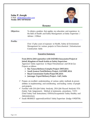 Page 1 of 6
Sabu P. Joseph
E-Mail: sabukannur@yahoo.com
Mobile: 0091 9497856540
Resume
Objective: To obtain a position that applies my education and experience in
the field of Health and Safety Management as Safety Supervisor /
Advisor / Officer
Profile:
Over 13 plus years of exposure to Health, Safety & Environment
Management for various projects in Petro-chemical / Infrastructure
Construction fields
Executive Summary
From 2013 to 2015 september with SADARA Isocyanates Project at
Jubail, Kingdom of Saudi Arabia as Safety Supervisor
Approved Safety supervisor in Major Petrochemical and Oil & Gas
Projects as follows
 Ras Tanura Refinery Complex Project- DHT,KSA
 Saudi Aramco Total Refinery Project –SATORP, KSA
 Royal Commission Yanbu Project-RC,KSA
 Jamnagar Export Refinery Project – L&T, India
 Possess an excellent understanding of various safety methods & proven
abilities in implementing and coordinating and leading variety of people
and projects.
 Familiar with JSA (Job Safety Analysis), JHA (Job Hazard Analysis) STA
(Safety Task Assignment). Method of statements, procedures, T.ST.I
(Total Safety Task Instructions) OSHA (Occupational Safety Healthy and
Administration).
 Saudi ARAMCO approved/certified Safety Supervisor (badge # 8920738)
 