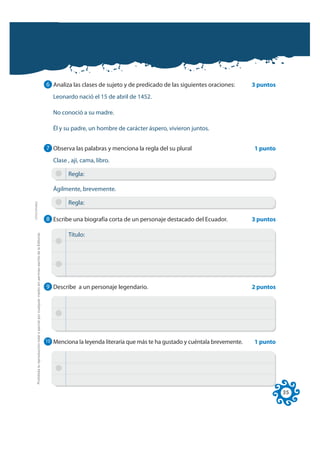 6 Analiza las clases de sujeto y de predicado de las siguientes oraciones:      3 puntos
                                                                                                                 Leonardo nació el 15 de abril de 1452.

                                                                                                                 No conoció a su madre.

                                                                                                                 Él y su padre, un hombre de carácter áspero, vivieron juntos.


                                                                                                              7 Observa las palabras y menciona la regla del su plural                        1 punto
                                                                                                                 Clase , ají, cama, libro.

                                                                                                                       Regla:

                                                                                                                 Ágilmente, brevemente.

                                                                                                                       Regla:
FOTOCOPIABLE




                                                                                                              8 Escribe una biografía corta de un personaje destacado del Ecuador.            3 puntos
         Prohibida la reproducción total o parcial por cualquier medio sin permiso escrito de la Editorial.




                                                                                                                       Título:




                                                                                                              9 Describe a un personaje legendario.                                           2 puntos




                                                                                                              10 Menciona la leyenda literaria que más te ha gustado y cuéntala brevemente.   1 punto




                                                                                                                                                                                                         35
 