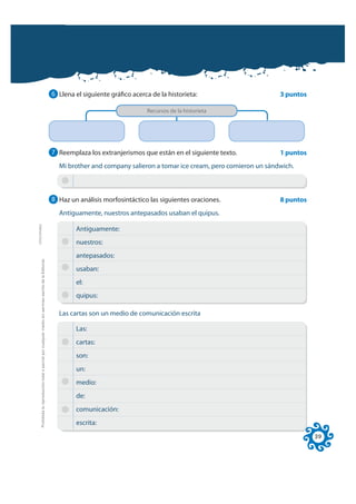 6 Llena el siguiente gráfico acerca de la historieta:                     3 puntos

                                                                                                                                                Recursos de la historieta




                                                                                                              7 Reemplaza los extranjerismos que están en el siguiente texto.           1 puntos
                                                                                                                Mi brother and company salieron a tomar ice cream, pero comieron un sándwich.



                                                                                                              8 Haz un análisis morfosintáctico las siguientes oraciones.               8 puntos
                                                                                                                Antiguamente, nuestros antepasados usaban el quipus.
FOTOCOPIABLE




                                                                                                                      Antiguamente:
                                                                                                                      nuestros:
                                                                                                                      antepasados:
         Prohibida la reproducción total o parcial por cualquier medio sin permiso escrito de la Editorial.




                                                                                                                      usaban:
                                                                                                                      el:
                                                                                                                      quipus:

                                                                                                                Las cartas son un medio de comunicación escrita

                                                                                                                      Las:
                                                                                                                      cartas:
                                                                                                                      son:
                                                                                                                      un:
                                                                                                                      medio:
                                                                                                                      de:
                                                                                                                      comunicación:
                                                                                                                      escrita:
                                                                                                                                                                                                   39
 