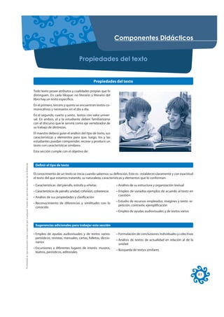 RPSRQHQWHV 'LGiFWLFRV


                                                                                                                                        3URSLHGDGHV GHO WH[WR


                                                                                                                                                   Propiedades del texto

                                                                                                     Todo texto posee atributos y cualidades propias que lo
                                                                                                     distinguen. En cada bloque: no literario y literario del
                                                                                                     libro hay un texto específico.
                                                                                                     En el primero, tercero y quinto se encuentran textos co-
                                                                                                     municativos y necesarios en el día a día.
                                                                                                     En el segundo, cuarto y sexto, textos con valor univer-
                                                                                                     sal. En ambos, el y la estudiante deben familiarizarse
                                                                                                     con el discurso que le servirá como eje vertebrador de
                                                                                                     su trabajo de destrezas.
                                                                                                     El maestro deberá guiar el análisis del tipo de texto, sus
                                                                                                     características y elementos para que, luego, los y las
                                                                                                     estudiantes puedan comprender, recrear y producir un
                                                                                                     texto con características similares.
                                                                                                     Esta sección cumple con el objetivo de:
Prohibida la reproducción total o parcial por cualquier medio sin permiso escrito de la Editorial.




                                                                                                      Definir el tipo de texto

                                                                                                     El conocimiento de un texto se inicia cuando sabemos su definición. Esto es : establecer claramente y con exactitud
                                                                                                     el texto del que estamos tratando, su naturaleza, características y elementos que lo conforman:

                                                                                                     • Características del párrafo, estrofa y viñetas              • Análisis de su estructura y organización textual
                                                                                                     • Características de párrafo: unidad, cohesión, coherencia    • Empleo de variados ejemplos de acuerdo al texto en
                                                                                                                                                                     cuestión
                                                                                                     • Análisis de sus propiedades y clasificación
                                                                                                                                                                   • Estudio de recursos empleados: imágines y texto: re-
                                                                                                     • Reconocimiento de diferencias y similitudes con lo
                                                                                                                                                                     petición, contraste, ejemplificación
                                                                                                       conocido
                                                                                                                                                                   • Empleo de ayudas audiovisuales y de textos varios



                                                                                                      Sugerencias adicionales para trabajar esta sección

                                                                                                     • Empleo de ayudas audiovisuales y de textos varios:          • Formulación de conclusiones individuales y colectivas
                                                                                                       periódicos, revistas, manuales, cartas, folletos, diccio-
                                                                                                                                                                   • Análisis de textos de actualidad en relación al de la
                                                                                                       narios
                                                                                                                                                                     unidad
                                                                                                     • Excursiones a diferentes lugares de interés: museos,
                                                                                                                                                                   • Búsqueda de textos similares
                                                                                                       teatros, periódicos, editoriales




                                                                                                                                                                                                                             41
 