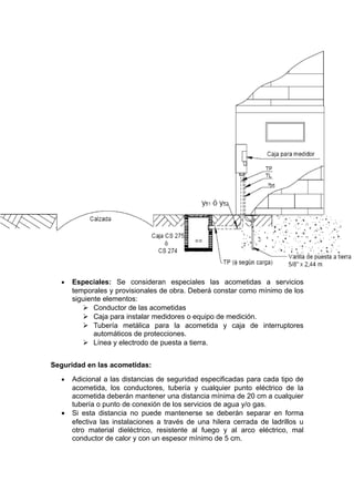 • Especiales: Se consideran especiales las acometidas a servicios
temporales y provisionales de obra. Deberá constar como mínimo de los
siguiente elementos:
 Conductor de las acometidas
 Caja para instalar medidores o equipo de medición.
 Tubería metálica para la acometida y caja de interruptores
automáticos de protecciones.
 Línea y electrodo de puesta a tierra.
Seguridad en las acometidas:
• Adicional a las distancias de seguridad especificadas para cada tipo de
acometida, los conductores, tubería y cualquier punto eléctrico de la
acometida deberán mantener una distancia mínima de 20 cm a cualquier
tubería o punto de conexión de los servicios de agua y/o gas.
• Si esta distancia no puede mantenerse se deberán separar en forma
efectiva las instalaciones a través de una hilera cerrada de ladrillos u
otro material dieléctrico, resistente al fuego y al arco eléctrico, mal
conductor de calor y con un espesor mínimo de 5 cm.
 
