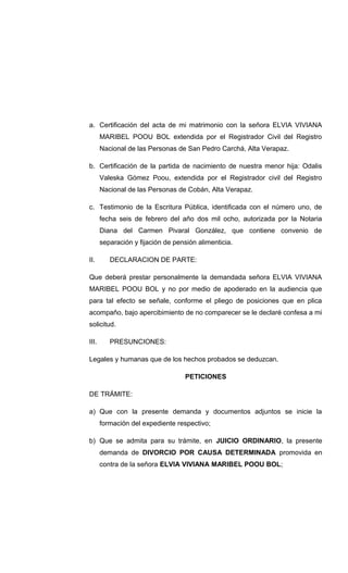 a. Certificación del acta de mi matrimonio con la señora ELVIA VIVIANA
MARIBEL POOU BOL extendida por el Registrador Civil del Registro
Nacional de las Personas de San Pedro Carchá, Alta Verapaz.
b. Certificación de la partida de nacimiento de nuestra menor hija: Odalis
Valeska Gómez Poou, extendida por el Registrador civil del Registro
Nacional de las Personas de Cobán, Alta Verapaz.
c. Testimonio de la Escritura Pública, identificada con el número uno, de
fecha seis de febrero del año dos mil ocho, autorizada por la Notaria
Diana del Carmen Pivaral González, que contiene convenio de
separación y fijación de pensión alimenticia.
II. DECLARACION DE PARTE:
Que deberá prestar personalmente la demandada señora ELVIA VIVIANA
MARIBEL POOU BOL y no por medio de apoderado en la audiencia que
para tal efecto se señale, conforme el pliego de posiciones que en plica
acompaño, bajo apercibimiento de no comparecer se le declaré confesa a mi
solicitud.
III. PRESUNCIONES:
Legales y humanas que de los hechos probados se deduzcan.
PETICIONES
DE TRÁMITE:
a) Que con la presente demanda y documentos adjuntos se inicie la
formación del expediente respectivo;
b) Que se admita para su trámite, en JUICIO ORDINARIO, la presente
demanda de DIVORCIO POR CAUSA DETERMINADA promovida en
contra de la señora ELVIA VIVIANA MARIBEL POOU BOL;
 