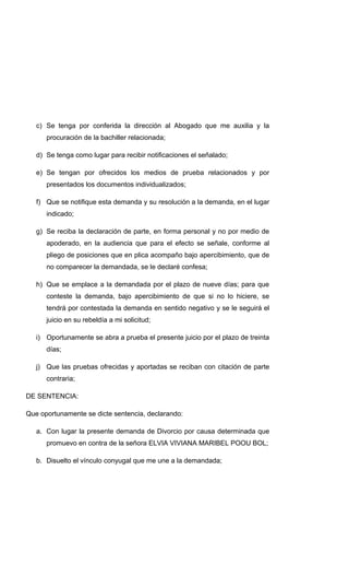 c) Se tenga por conferida la dirección al Abogado que me auxilia y la
procuración de la bachiller relacionada;
d) Se tenga como lugar para recibir notificaciones el señalado;
e) Se tengan por ofrecidos los medios de prueba relacionados y por
presentados los documentos individualizados;
f) Que se notifique esta demanda y su resolución a la demanda, en el lugar
indicado;
g) Se reciba la declaración de parte, en forma personal y no por medio de
apoderado, en la audiencia que para el efecto se señale, conforme al
pliego de posiciones que en plica acompaño bajo apercibimiento, que de
no comparecer la demandada, se le declaré confesa;
h) Que se emplace a la demandada por el plazo de nueve días; para que
conteste la demanda, bajo apercibimiento de que si no lo hiciere, se
tendrá por contestada la demanda en sentido negativo y se le seguirá el
juicio en su rebeldía a mi solicitud;
i) Oportunamente se abra a prueba el presente juicio por el plazo de treinta
días;
j) Que las pruebas ofrecidas y aportadas se reciban con citación de parte
contraria;
DE SENTENCIA:
Que oportunamente se dicte sentencia, declarando:
a. Con lugar la presente demanda de Divorcio por causa determinada que
promuevo en contra de la señora ELVIA VIVIANA MARIBEL POOU BOL;
b. Disuelto el vínculo conyugal que me une a la demandada;
 