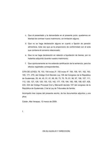 c. Que el presentado y la demandada en el presente juicio, quedemos en
libertad de contraer nuevo matrimonio, sin limitación alguna;
d. Que no se haga declaración alguna en cuanto a fijación de pensión
alimenticia, toda vez que ya la proporciono de conformidad con el acta
que contiene el convenio relacionado;
e. Que no se haga declaración en relación a liquidación de bienes, por no
haberlos adquirido durante nuestro matrimonio;
f. Que oportunamente se me extienda certificación de la sentencia, para los
efectos registrales correspondientes.
CITA DE LEYES: 78, 153, 154 inciso 2º. 155 inciso 4º. 156, 159, 161, 162, 163,
165, 171, 279, del Código Civil Decreto Ley 106 del Congreso de la República
de Guatemala, 29, 44, 45, 51, 61, 66, 69, 73, 75, 79, 81, 96, 97, 106, 107, 111,
112, 126, 127, 128, 129, 130, 133, 142, 177, 178, 194, 195, 196, 198, 427, 428,
433, 434 del Código Procesal Civil y Mercantil decreto 107 del congreso de la
República de Guatemala, 2 de la Ley de Tribunales de familia.
Acompaño tres copias del presente escrito, de los documentos adjuntos y una
plica.
Cobán, Alta Verapaz, 12 marzo de 2009.
f.
EN SU AUXILIO Y DIRECCION:
 