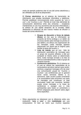 modo de ejemplo podemos citar el uso del correo electrónico y
  las utilidades que de él se desprenden.

  El Correo electrónico es el sistema de transmisión de
  información que emplea tecnología informática y telefónica.
  Permite establecer comunicaciones entre usuarios de “uno a
  uno” y de “muchos a uno”. Permite el nivel más elemental de
  comunicación electrónica entre dos emisores – receptores
  manteniendo un uso muy económico de recursos informáticos y
  la certeza de una rápida recepción de lo enviado. Debe
  destacarse la utilización de dos nuevos medios de difusión a
  través del correo electrónico:

                     Grupos de discusión o foros de debate
                     (News) en los que la información se
                     presenta de forma análoga a un tablón de
                     anuncios donde cada mensaje se pincha en
                     ese tablón y se ofrece una organización de
                     los mensajes (cada mensaje aparece
                     relacionado con aquel que lo originó) para
                     facilitar la tarea del usuario; y
                     Lista de interés que es una lista de
                     distribución automática de mensajes para
                     un grupo de usuarios afiliados a ella por
                     compartir el interés sobre un determinado
                     tema. Cada mensaje enviado a la lista se
                     reenvía automáticamente a todo el grupo de
                     usuarios suscrito.
                     Conferencia electrónica: Es el sistema en
                     el cual se utilizan las capacidades de la
                     computadora servidora (server) para recibir,
                     archivar y organizar mensajes a fin de crear
                     una comunicación grupal de “muchos a
                     muchos”. Las conferencias por lo general
                     duran varias semanas debido a su
                     asincronía, cada usuario puede conectarse
                     a la computadora para encontrar una serie
                     de mensajes que constituyen el total
                     acumulado hasta ese momento, también
                     puede enviar mensajes a la mesa de
                     conferencia o escoger uno o más
                     participantes para hacer un comentario o
                     formar subgrupos para discutir sobre algún
                     tema específico.



o Otros argumentos se relacionan con la diferencia entre una
  evaluación “cara a cara” y otra mediatizada por una
  computadora. Si bien es cierto que muchos aspectos


                                                       Pág 10 - 10
 