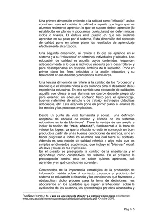 Una primera dimensión entiende a la calidad como "eficacia", así se
            considera una educación de calidad a aquella que logra que los
            alumnos realmente aprendan lo que se supone deben aprender (lo
            establecido en planes y programas curriculares) en determinados
            ciclos o niveles. El énfasis está puesto en que los alumnos
            aprendan en su paso por el sistema. Esta dimensión del concepto
            de calidad pone en primer plano los resultados de aprendizaje
            efectivamente alcanzados.

            Una segunda dimensión, se refiere a lo que se aprende en el
            sistema y a su "relevancia" en términos individuales y sociales. Una
            educación de calidad es aquella cuyos contenidos responden
            adecuadamente a lo que el individuo necesita para desarrollarse y
            para desempeñarse en diversos ámbitos de la sociedad. Pone en
            primer plano los fines atribuidos a la acción educativa y su
            realización en los diseños y contenidos curriculares.

            Una tercera dimensión se refiere a la calidad de los “procesos" y
            medios que el sistema brinda a los alumnos para el desarrollo de su
            experiencia educativa. En este sentido una educación de calidad es
            aquella que ofrece a sus alumnos un cuerpo docente preparado
            para enseñar, un adecuado contexto físico para el aprendizaje,
            buenos materiales de estudio y de trabajo, estrategias didácticas
            adecuadas, etc. Esta acepción pone en primer plano el análisis de
            los medios y los procesos empleados.

            Desde un punto de vista humanista y social, una definición
            aceptable de escuela de calidad y eficacia de los sistemas
            educativos es la de Mortimore4. Tiene la ventaja de ser amplia e
            incluir la noción de "valor añadido", fundamental a la hora de
            valorar los logros, ya que la eficacia no está en conseguir un buen
            producto a partir de unas buenas condiciones de entrada, sino en
            hacer progresar a todos los alumnos sea cual fuere su contexto.
            Además es una noción de calidad referida a algo más que los
            simples rendimientos académicos, que incluye el "bien-ser" moral,
            afectivo y físico de los implicados.
            En el pasado se presuponía la calidad de la enseñanza y el
            aprendizaje como constitutivos del sistema. En el presente la
            preocupación central está en saber quiénes aprenden, qué
            aprenden y en qué condiciones aprenden.

            Convencidos de la importancia estratégica de la producción de
            información válida sobre el contexto, procesos y producto del
            sistema de educación a distancia y las condiciones que favorecen u
            obstaculizan dicho proceso para la toma de decisiones, nos
            abocaremos en los apartados que siguen a reflexionar sobre la
            evaluación de los alumnos, los aprendizajes por ellos alcanzados y

4
 MUÑOZ REPISO, M. ¿Qué es una escuela eficaz?: La calidad como meta. En internet:
www.mec.es/cide/rieme/documentos/calidadcdp/calidadcdp.pdf Octubre 2002.


                                                                            Pág 5 - 5
 