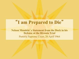 “I am Prepared to Die”
Nelson Mandela’s Statement from the Dock in his
Defense at the Rivonia Trial
Pretoria Supreme Court, 20 April 1964
 