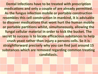 Dental Infections have to be treated with prescription
  medications and only a couple of are already permitted.
  As the fungus infection mobile or portable construction
resembles this cell construction in mankind, it is advisable
to discover medications that wont hurt the human mobile
or portable partitions whilst, simultaneously, allowing the
   fungal cellular material in order to kick the bucket. The
secret to success is to locate efficacious substances to help
    crush yeast rather than injury a persons cells. So it is
 straightforward precisely why you can find just around 15
substances which are removed regarding common treating
                          candidiasis.
 