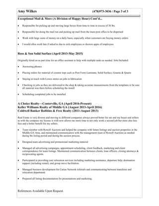 Amy Wilkes (478)973-3036 / Page 3 of 3
———————————————————————————————————————-
Exceptional Mail & More (A Division of Happy Hour) Cont’d...
 Responsible for picking up and moving large boxes from time to time in excess of 30 lbs.
 Responsible for doing the mail run and picking up mail from the main post office to be dispersed
 Work with large sums of money on a daily basis, especially when customers are buying money orders
 I would often work late if asked to due to sick employees or doctors appts of employees
Ross & Son Solid Surface (April 2013-May 2015)
Originally hired on as part time for an office assistant to help with multiple tasks as needed. Jobs Included:
 Answering phones
 Placing orders for material of counter tops such as Post Form Laminate, Solid Surface, Granite & Quartz
 Staying in touch with Lowes stores on jobs in fabrication
 Checking in jobs as they are delivered to the shop & taking accurate measurements from the templates to be sure
all material was there before scheduling the install
 Scheduling completed jobs to be installed
A Choice Realty—Centerville, GA (April 2016-Present)
Keller Williams Realty of Middle GA (August 2013-April 2016)
Coldwell Banker Robbins & Free Realty (2011-August 2013)
Real Estate is very diverse and moving to different companies always proved better for me and my buyer and sellers
as with the company my license is with now allows me more time to not only work a second job but more also less
fees and a better benefit for my sellers.
 Team member with Rowell Auctions and helped the company with future listings and auction properties in the
Middle GA Area, and maintained communication with the management team of Rowell Auctions as needed
during the listing period and during the auction process.
 Designed team advertising and promotional marketing material
 Managed all advertising campaigns, appointment scheduling, client feedback, marketing and client
correspondence for team listings. Maintained communication between clients, loan officers, closing attorneys &
reciprocating agents.
 Participated in providing core relocation services including marketing assistance, departure help, destination
support (including rental), and group move facilitation.
 Managed business development for Cartus Network referrals and communicating between transferee and
relocation department.
 Prepared all listing documentation for presentations and marketing.
References Available Upon Request.
 