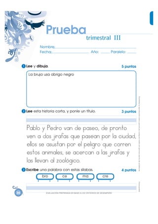 Pruebatrimestral III
               Nombre:
               Fecha:                                    Año:              Paralelo:


     1 Lee y dibuja.                                                             5 puntos

        La bruja usa abrigo negro




                                                                                            Prohibida la reproducción total o parcial por cualquier medio sin permiso escrito de la Editorial.
     2 Lee esta historia corta, y ponle un título.                               3 puntos



       Pablo y Pedro van de paseo, de pronto
       ven a dos jirafas que pasean por la ciudad,
       ellos se asustan por el peligro que corren
       estos animales, se acercan a las jirafas y
       las l evan al zoológico.
     3 Escribe una palabra con estas sílabas.                                    4 puntos
                bro              ce               ma               cre
                                                                                            Fotocopiable




36                 (9$/8$&,Ï1 35(3$5$'$ (1 %$6( $ /26 &5,7(5,26 '( '(6(03(f2
 