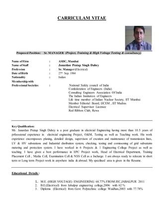 CARRICULAM VITAE
Proposed Position: Sr. MANAGER (Project, Training & High Voltage Testing & consultancy)
Name ofFirm : ASDC, Mumbai
Name ofStaff : Janardan Pratap Singh Dubey
Profession : Sr. Manager (Electrical)
Date ofBirth : 27th
Sep. 1984
Nationality : Indian
Membership with
Professional Societies : National Safety council of India
Confederation of Engineers (India)
Consulting Engineers Association Of India
The Indian Institution of Engineers
Life time member of Indian Nuclear Society, IIT Mumbai
Member Editorial Board, IJCEM , IIT Madras
Electrical Supervisor Licensee
Red Ribbon Club, Rewa
Key Qualification:
Mr. Janardan Pratap Singh Dubey is a post graduate in electrcial Engineering having more than 10.5 years of
prfoessional experience in electrcial engineeing Project, O&M, Testing as well as Teaching work. His work
experience encompasses planing, detailed design, supervison of excution and maintenance of transmission lines,
LV & HV substations and Industrial disribution system, checking, testing and comissoning of grid subsatains
metering and protection system. I have worked in 6 Projects & 1 Engineering College Project as well as
teaching. I have given a best performance in EPC Project work, Head of Electrical Department, Training
Placement Cell , Media Cell, Examination Cell & NSS Cell as a Incharge. I am always ready to relocate in short
term or Long term Project work in anywhere india & abroad. My specilised area is given in the Resume.
Educational Details :
1. M.E. (HIGH VOLTAGE) ENGINEERING 68.77% FROM JEC,JABALPUR 2011
2. B.E.(Electrical) from Jabalpur engineering college,2006 with 62 %
3. Diploma (Electrical) from Govt. Polytechnic college Waidhan,2003 with 77.78%
 